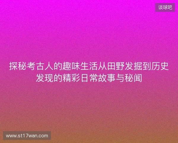 探秘考古人的趣味生活从田野发掘到历史发现的精彩日常故事与秘闻